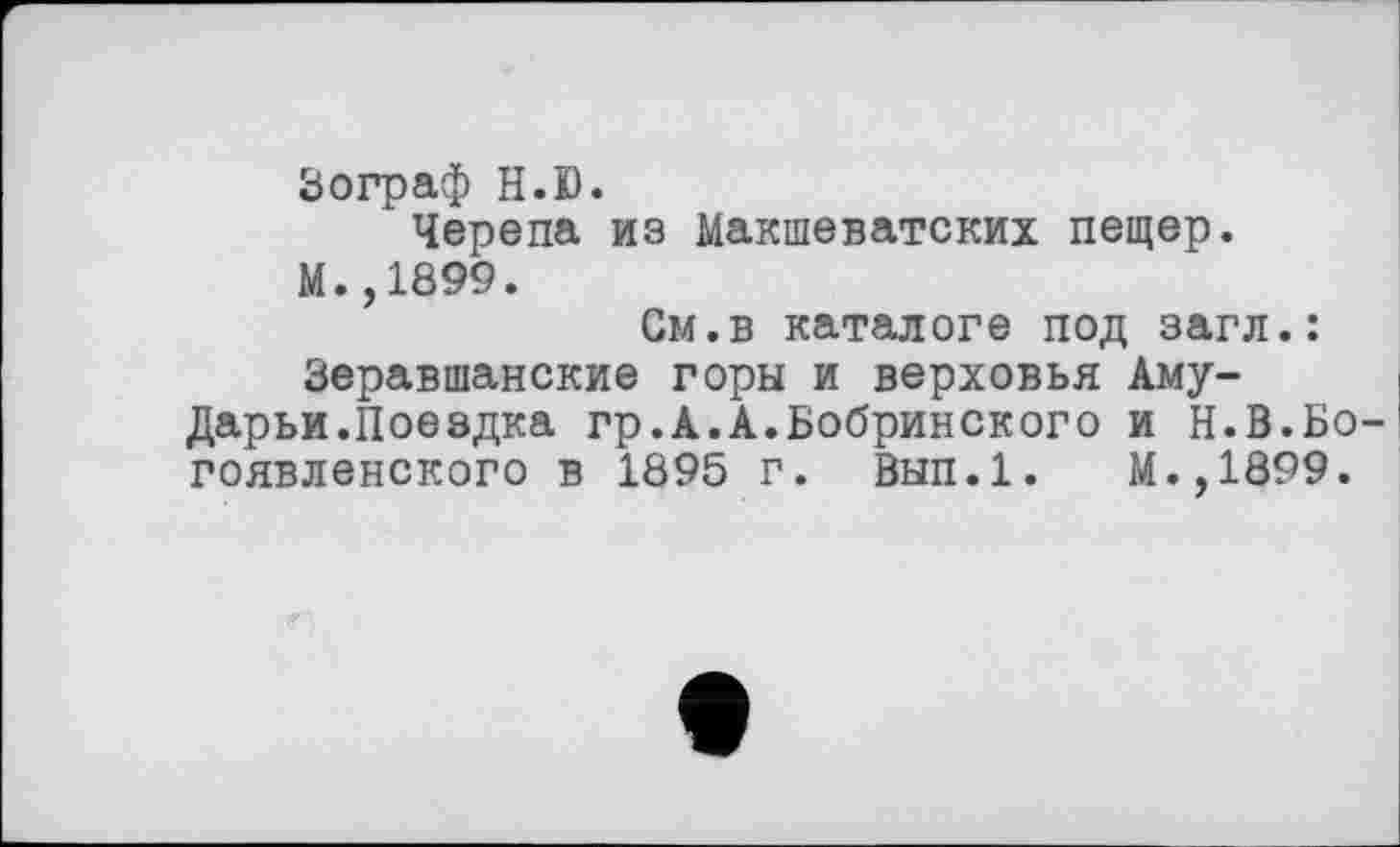 ﻿Зограф H. К).
Черепа из Макшеватских пещер. М.,1899.
См.в каталоге под загл.: Зеравшанские горы и верховья Аму-Дарьи.Поездка гр.А.А.Бобринского и Н.В.Бо гоявленского в 1895 г. Вып.1. М.,1899.